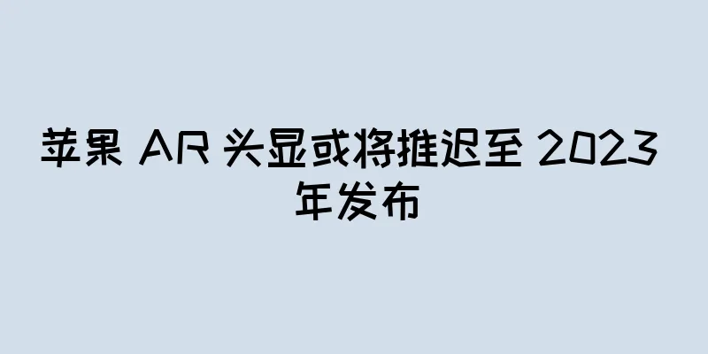 苹果 AR 头显或将推迟至 2023 年发布