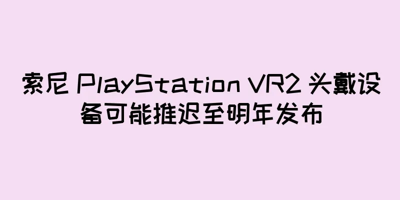 索尼 PlayStation VR2 头戴设备可能推迟至明年发布