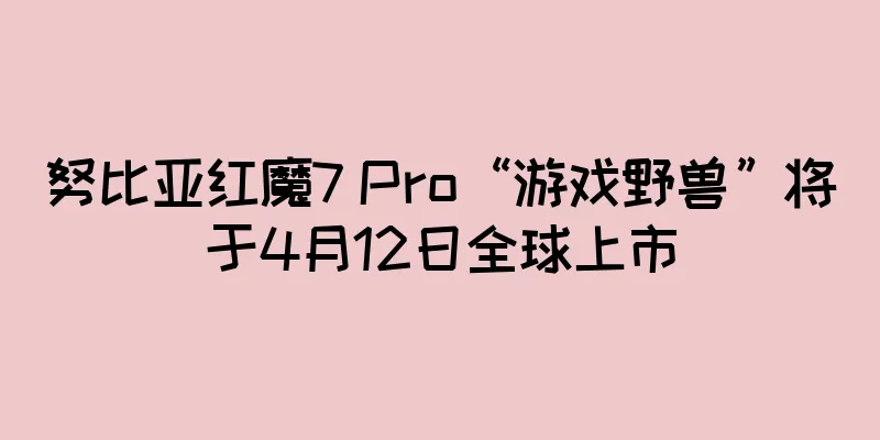 努比亚红魔7 Pro“游戏野兽”将于4月12日全球上市