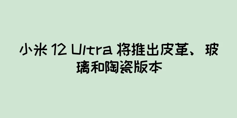 小米 12 Ultra 将推出皮革、玻璃和陶瓷版本