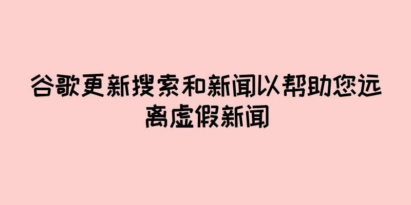 谷歌更新搜索和新闻以帮助您远离虚假新闻