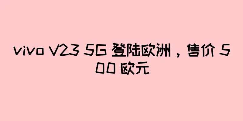 vivo V23 5G 登陆欧洲，售价 500 欧元