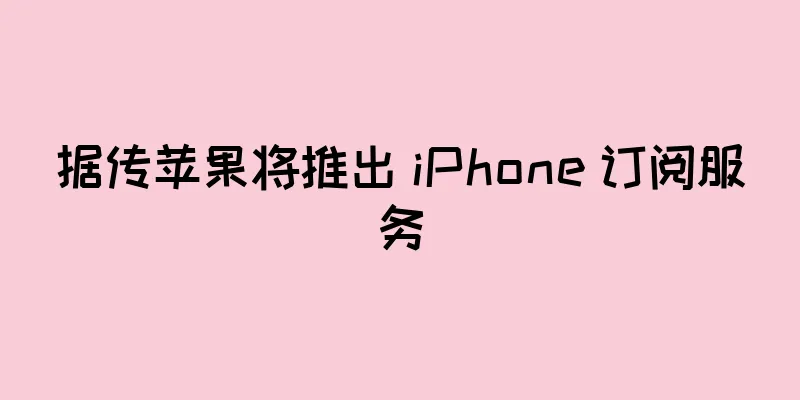 据传苹果将推出 iPhone 订阅服务