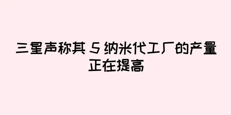 三星声称其 5 纳米代工厂的产量正在提高
