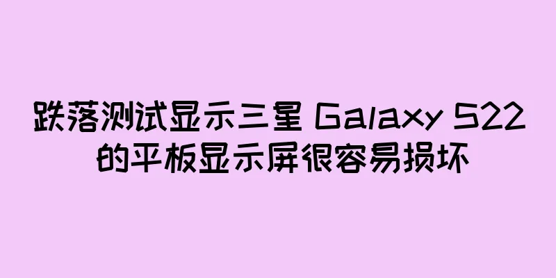 跌落测试显示三星 Galaxy S22 的平板显示屏很容易损坏