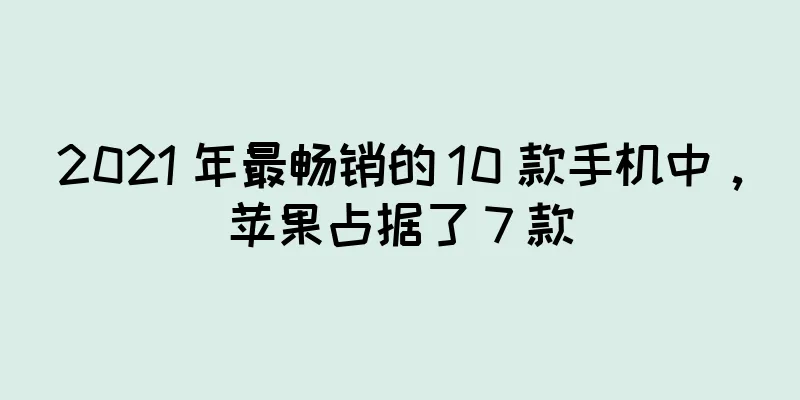 2021 年最畅销的 10 款手机中，苹果占据了 7 款