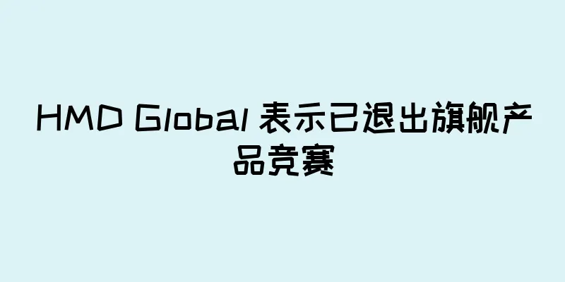 HMD Global 表示已退出旗舰产品竞赛