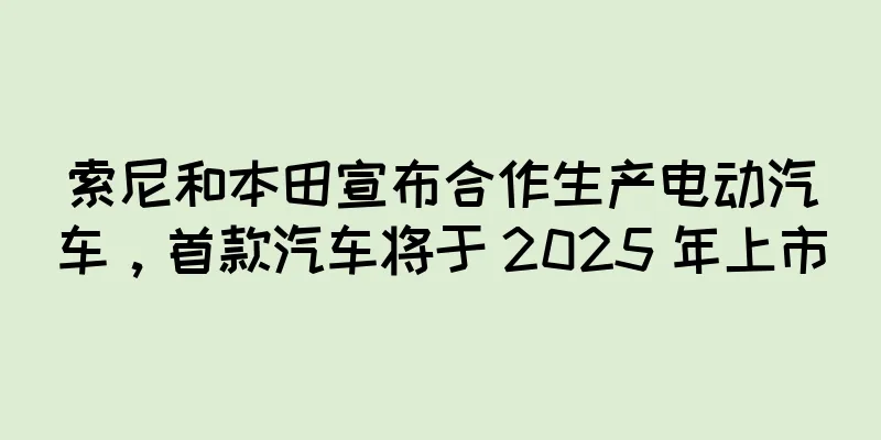 索尼和本田宣布合作生产电动汽车，首款汽车将于 2025 年上市
