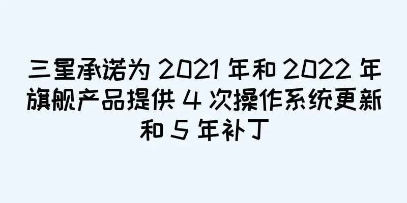 三星承诺为 2021 年和 2022 年旗舰产品提供 4 次操作系统更新和 5 年补丁