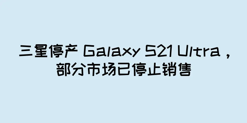 三星停产 Galaxy S21 Ultra，部分市场已停止销售
