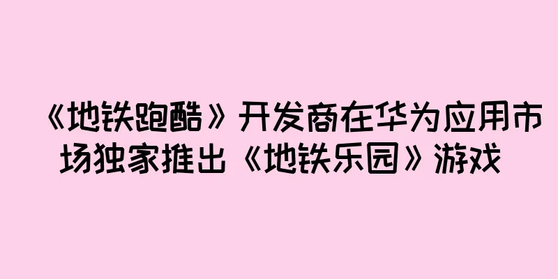 《地铁跑酷》开发商在华为应用市场独家推出《地铁乐园》游戏