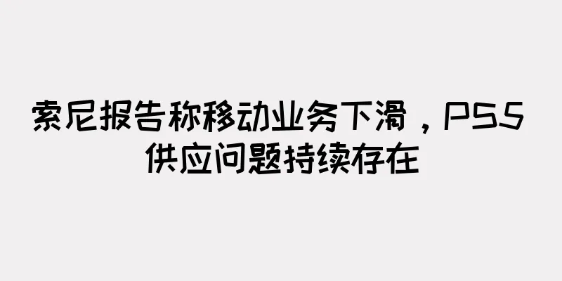 索尼报告称移动业务下滑，PS5 供应问题持续存在
