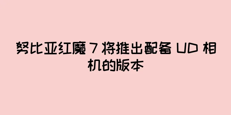 努比亚红魔 7 将推出配备 UD 相机的版本