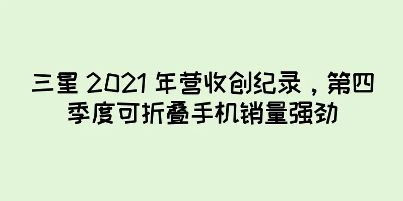 三星 2021 年营收创纪录，第四季度可折叠手机销量强劲