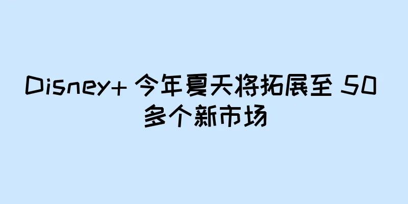 Disney+ 今年夏天将拓展至 50 多个新市场