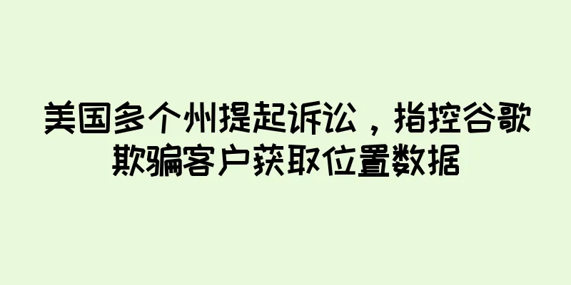 美国多个州提起诉讼，指控谷歌欺骗客户获取位置数据