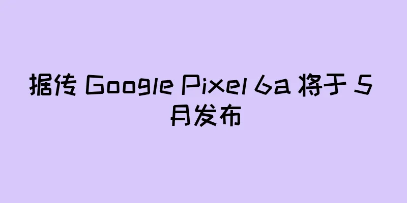 据传 Google Pixel 6a 将于 5 月发布