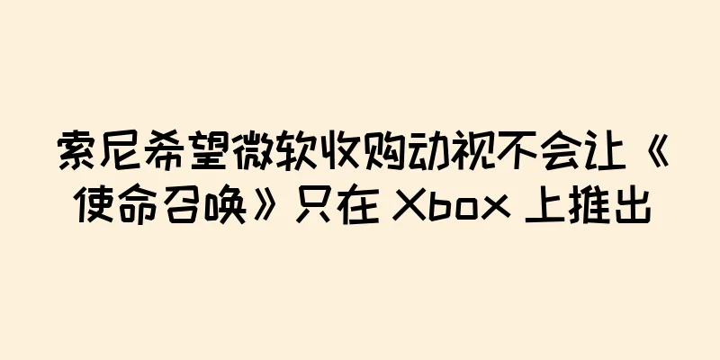 索尼希望微软收购动视不会让《使命召唤》只在 Xbox 上推出