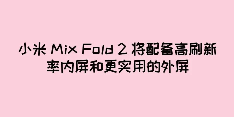 小米 Mix Fold 2 将配备高刷新率内屏和更实用的外屏