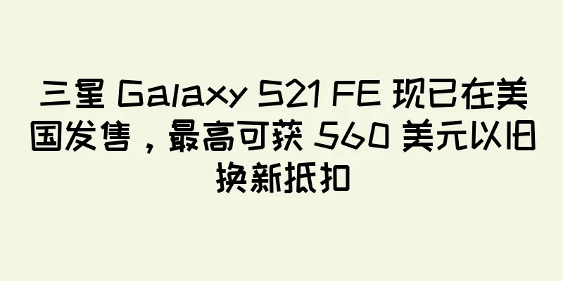 三星 Galaxy S21 FE 现已在美国发售，最高可获 560 美元以旧换新抵扣