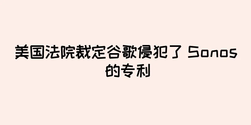 美国法院裁定谷歌侵犯了 Sonos 的专利
