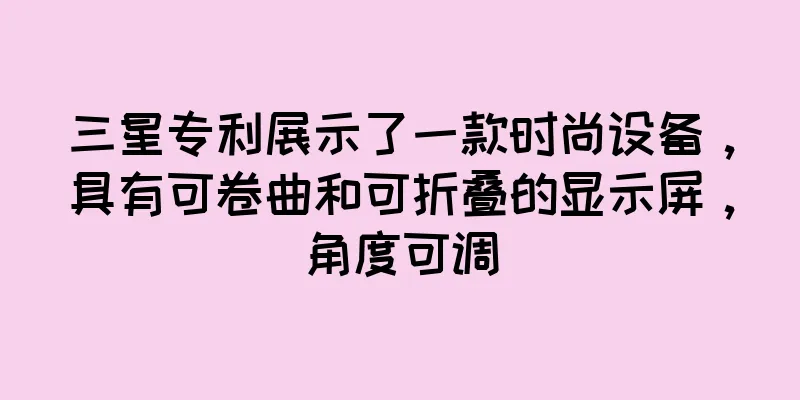 三星专利展示了一款时尚设备，具有可卷曲和可折叠的显示屏，角度可调