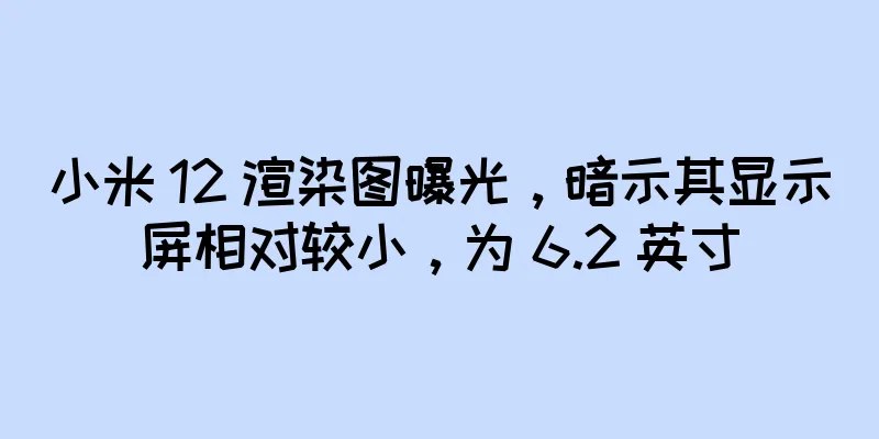 小米 12 渲染图曝光，暗示其显示屏相对较小，为 6.2 英寸