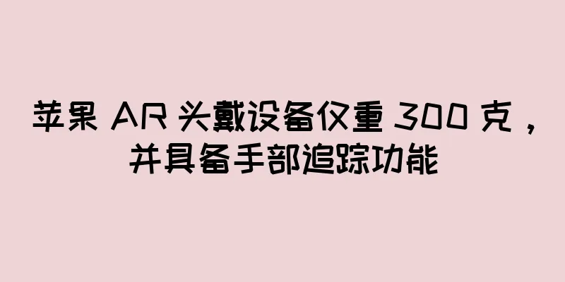 苹果 AR 头戴设备仅重 300 克，并具备手部追踪功能