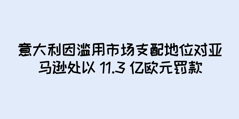 意大利因滥用市场支配地位对亚马逊处以 11.3 亿欧元罚款