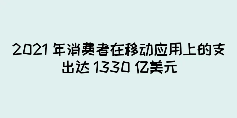 2021 年消费者在移动应用上的支出达 1330 亿美元