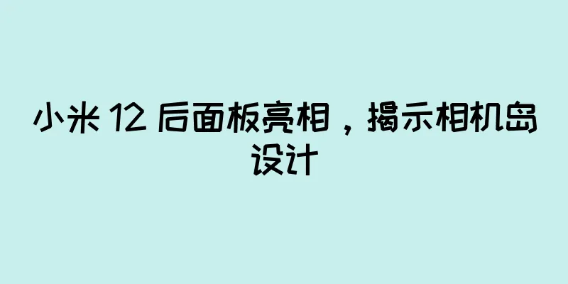 小米 12 后面板亮相，揭示相机岛设计
