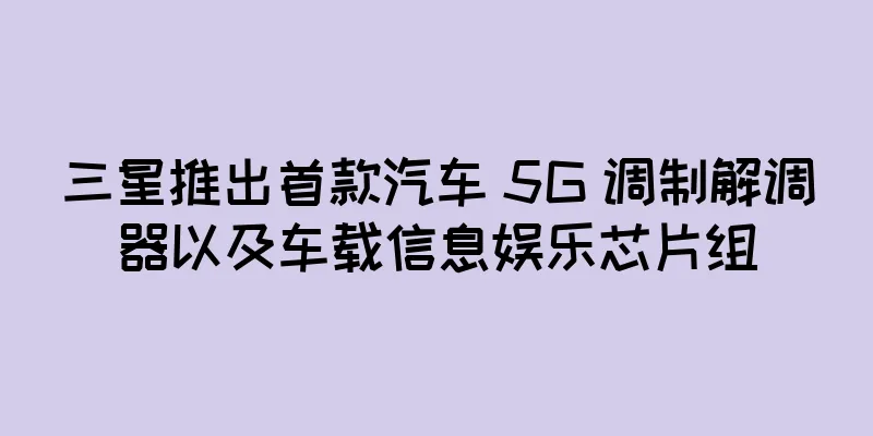 三星推出首款汽车 5G 调制解调器以及车载信息娱乐芯片组