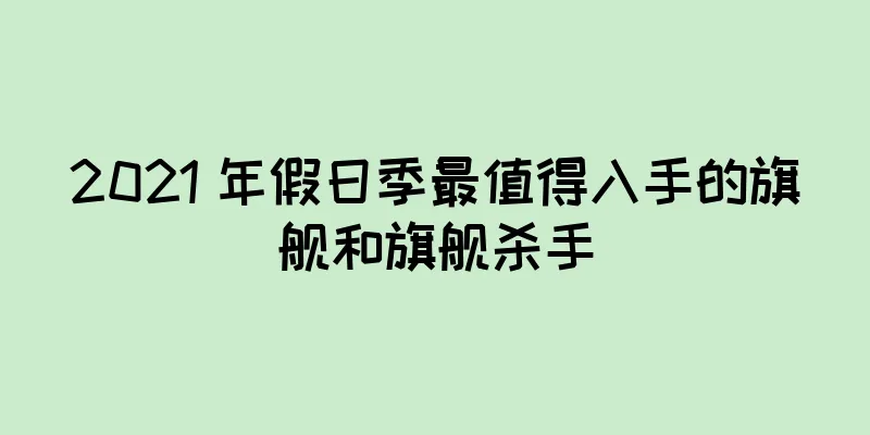 2021 年假日季最值得入手的旗舰和旗舰杀手