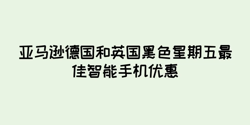亚马逊德国和英国黑色星期五最佳智能手机优惠