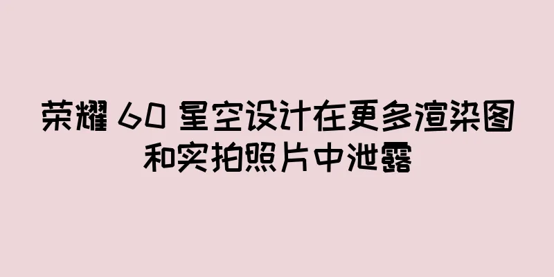 荣耀 60 星空设计在更多渲染图和实拍照片中泄露
