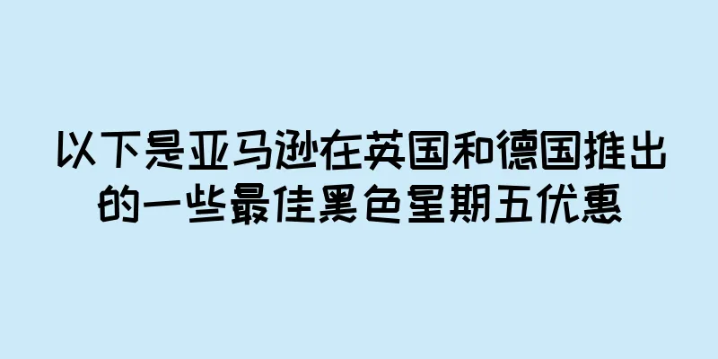 以下是亚马逊在英国和德国推出的一些最佳黑色星期五优惠