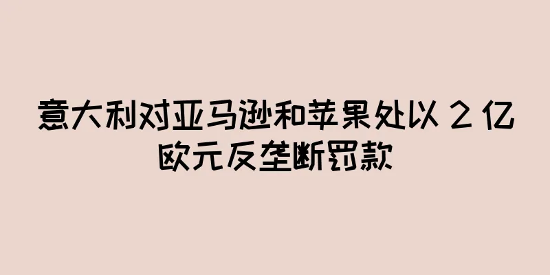 意大利对亚马逊和苹果处以 2 亿欧元反垄断罚款