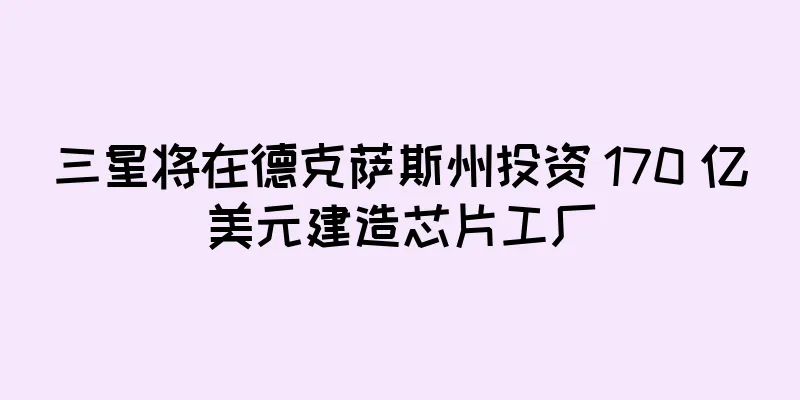 三星将在德克萨斯州投资 170 亿美元建造芯片工厂
